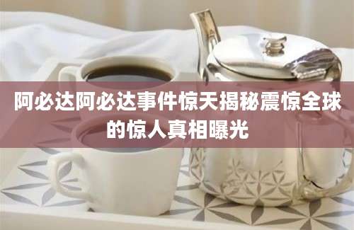 阿必达阿必达事件惊天揭秘震惊全球的惊人真相曝光