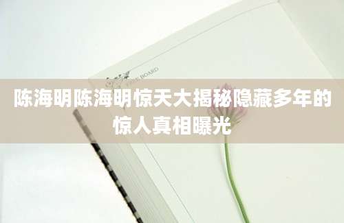 陈海明陈海明惊天大揭秘隐藏多年的惊人真相曝光