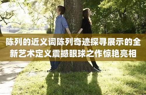 陈列的近义词陈列奇迹探寻展示的全新艺术定义震撼眼球之作惊艳亮相