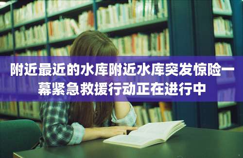附近最近的水库附近水库突发惊险一幕紧急救援行动正在进行中
