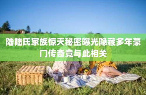 陆陆氏家族惊天秘密曝光隐藏多年豪门传奇竟与此相关