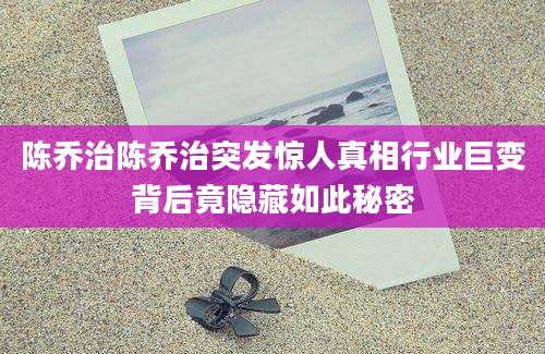 陈乔治陈乔治突发惊人真相行业巨变背后竟隐藏如此秘密