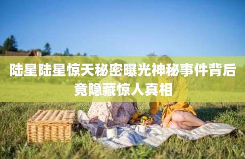 陆星陆星惊天秘密曝光神秘事件背后竟隐藏惊人真相