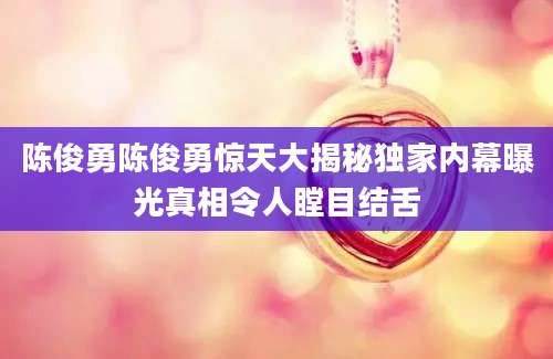 陈俊勇陈俊勇惊天大揭秘独家内幕曝光真相令人瞠目结舌