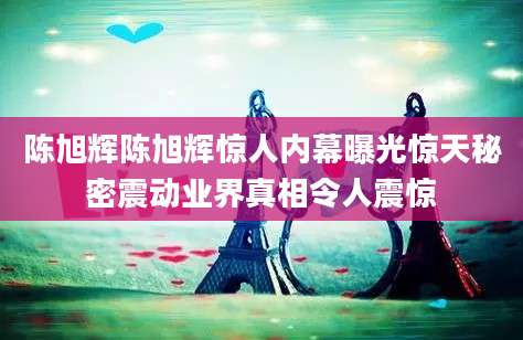 陈旭辉陈旭辉惊人内幕曝光惊天秘密震动业界真相令人震惊