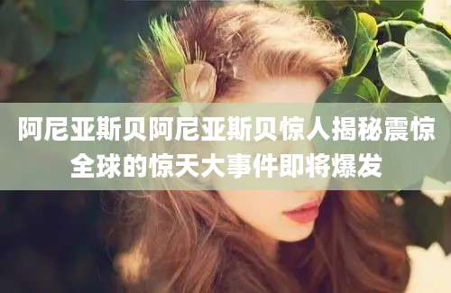 阿尼亚斯贝阿尼亚斯贝惊人揭秘震惊全球的惊天大事件即将爆发