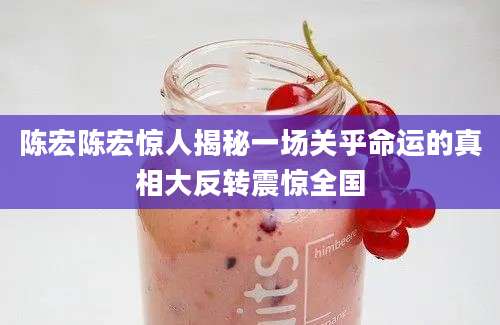 陈宏陈宏惊人揭秘一场关乎命运的真相大反转震惊全国