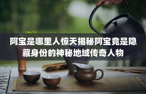 阿宝是哪里人惊天揭秘阿宝竟是隐藏身份的神秘地域传奇人物