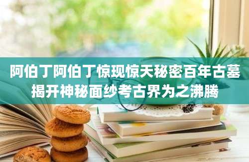 阿伯丁阿伯丁惊现惊天秘密百年古墓揭开神秘面纱考古界为之沸腾