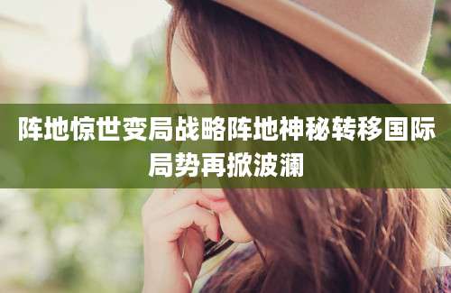 阵地惊世变局战略阵地神秘转移国际局势再掀波澜