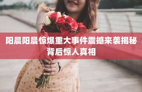 阳晨阳晨惊爆重大事件震撼来袭揭秘背后惊人真相