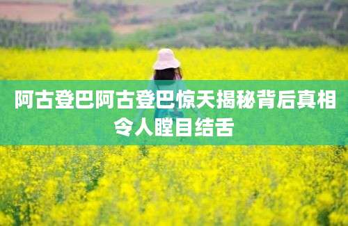 阿古登巴阿古登巴惊天揭秘背后真相令人瞠目结舌