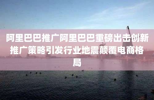 阿里巴巴推广阿里巴巴重磅出击创新推广策略引发行业地震颠覆电商格局